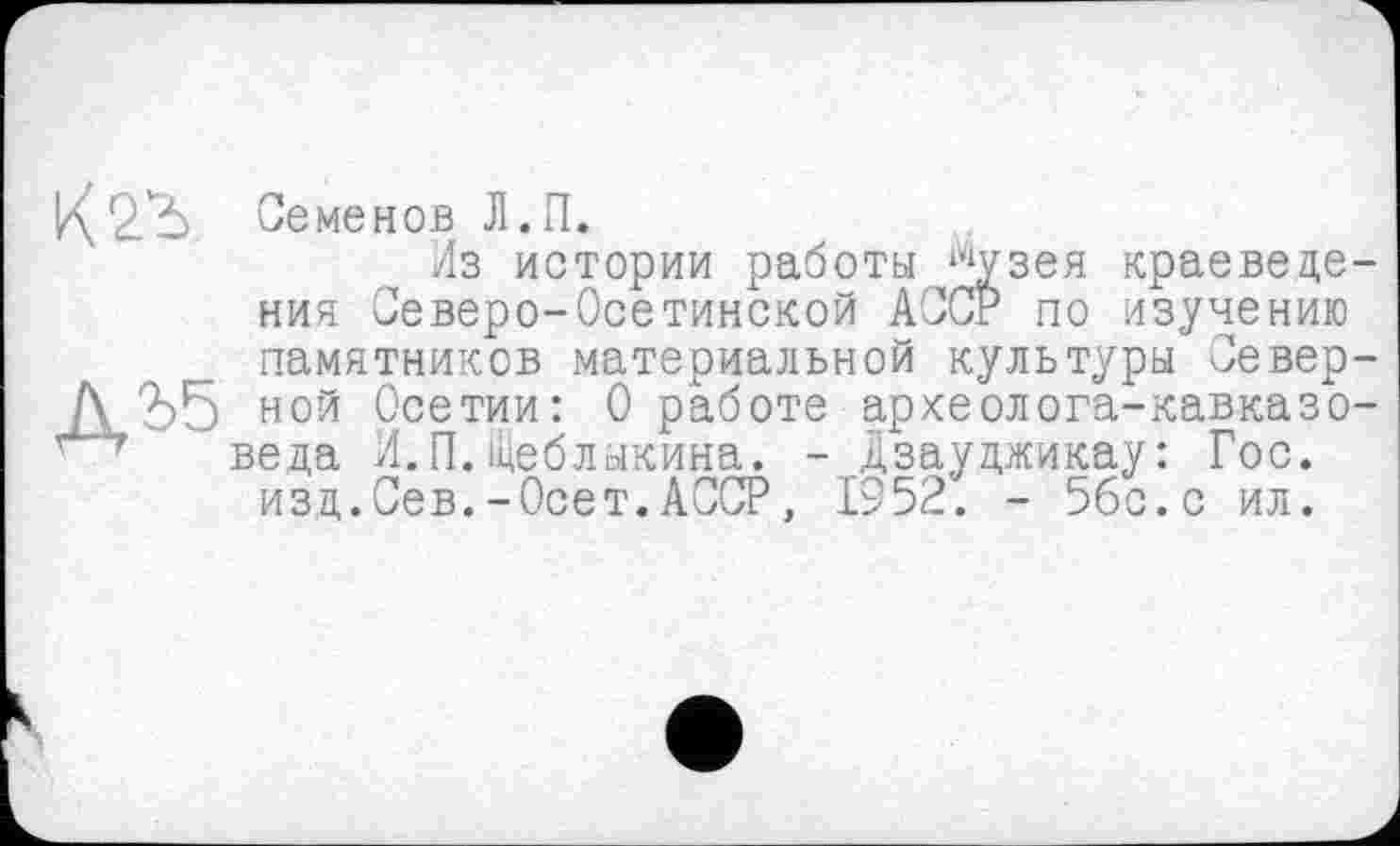 ﻿Семенов Л.П.
Из истории работы йузея краеведения Северо-Осетинской АССР по изучению памятников материальной культуры Северной Осетии: 0 работе археолога-кавказоведа И.П.Щеблыкина. - Дзауджикау: Гос. изд.Сев.-Осет. АССР, 1952. - 5бс.с ил.